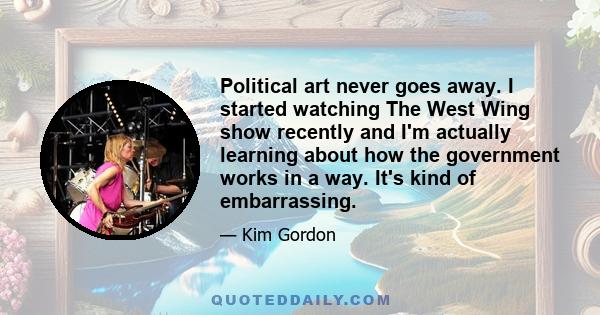 Political art never goes away. I started watching The West Wing show recently and I'm actually learning about how the government works in a way. It's kind of embarrassing.