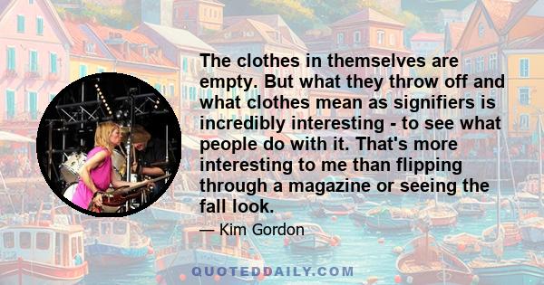 The clothes in themselves are empty. But what they throw off and what clothes mean as signifiers is incredibly interesting - to see what people do with it. That's more interesting to me than flipping through a magazine