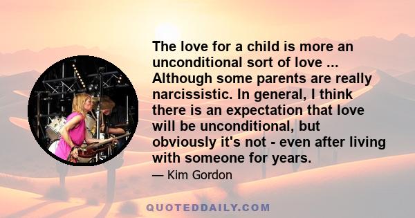 The love for a child is more an unconditional sort of love ... Although some parents are really narcissistic. In general, I think there is an expectation that love will be unconditional, but obviously it's not - even