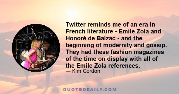 Twitter reminds me of an era in French literature - Emile Zola and Honoré de Balzac - and the beginning of modernity and gossip. They had these fashion magazines of the time on display with all of the Emile Zola