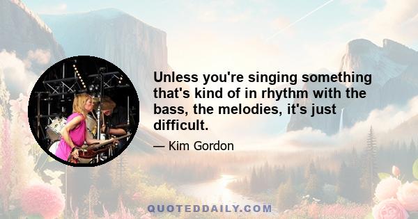 Unless you're singing something that's kind of in rhythm with the bass, the melodies, it's just difficult.