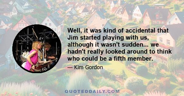 Well, it was kind of accidental that Jim started playing with us, although it wasn't sudden... we hadn't really looked around to think who could be a fifth member.