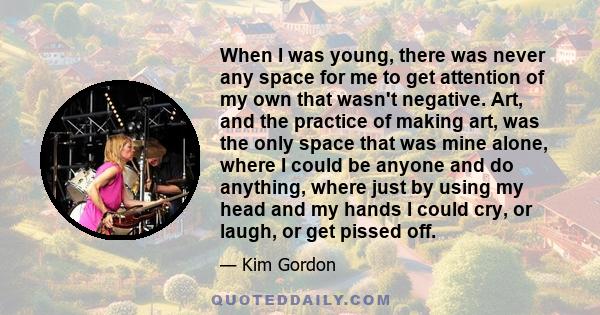 When I was young, there was never any space for me to get attention of my own that wasn't negative. Art, and the practice of making art, was the only space that was mine alone, where I could be anyone and do anything,