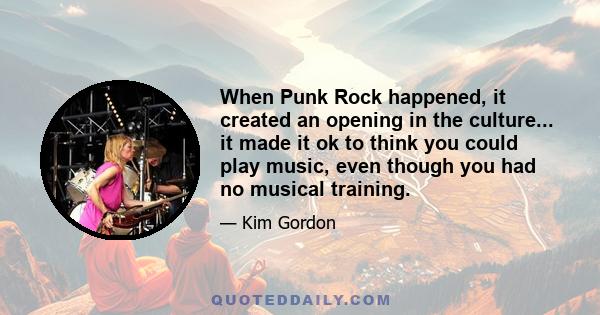 When Punk Rock happened, it created an opening in the culture... it made it ok to think you could play music, even though you had no musical training.