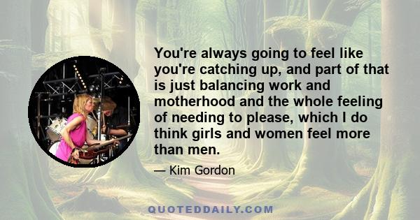 You're always going to feel like you're catching up, and part of that is just balancing work and motherhood and the whole feeling of needing to please, which I do think girls and women feel more than men.