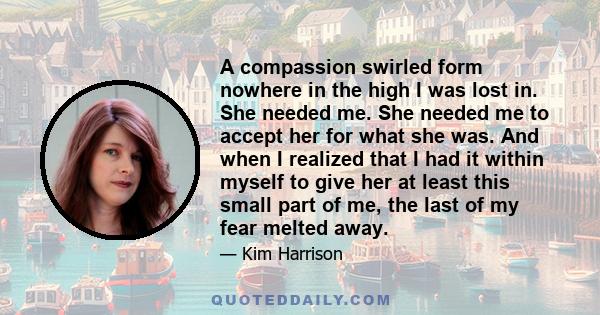 A compassion swirled form nowhere in the high I was lost in. She needed me. She needed me to accept her for what she was. And when I realized that I had it within myself to give her at least this small part of me, the