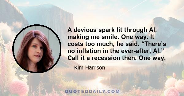 A devious spark lit through Al, making me smile. One way. It costs too much, he said. “There’s no inflation in the ever-after, Al.” Call it a recession then. One way.