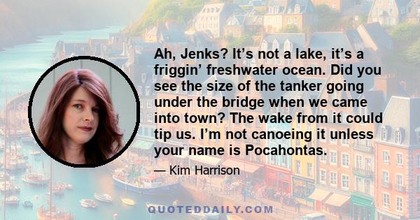 Ah, Jenks? It’s not a lake, it’s a friggin’ freshwater ocean. Did you see the size of the tanker going under the bridge when we came into town? The wake from it could tip us. I’m not canoeing it unless your name is