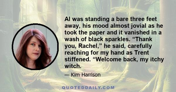 Al was standing a bare three feet away, his mood almost jovial as he took the paper and it vanished in a wash of black sparkles. “Thank you, Rachel,” he said, carefully reaching for my hand as Trent stiffened. “Welcome