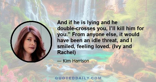 And if he is lying and he double-crosses you, I’ll kill him for you.” From anyone else, it would have been an idle threat, and I smiled, feeling loved. (Ivy and Rachel)