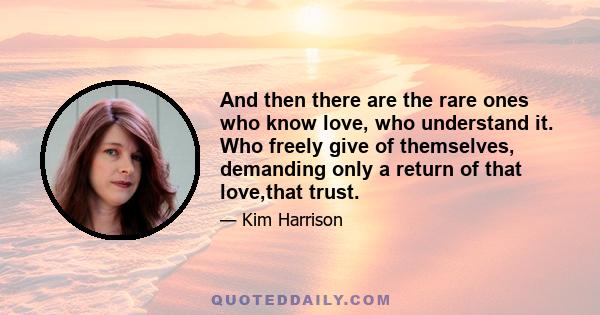 And then there are the rare ones who know love, who understand it. Who freely give of themselves, demanding only a return of that love,that trust.