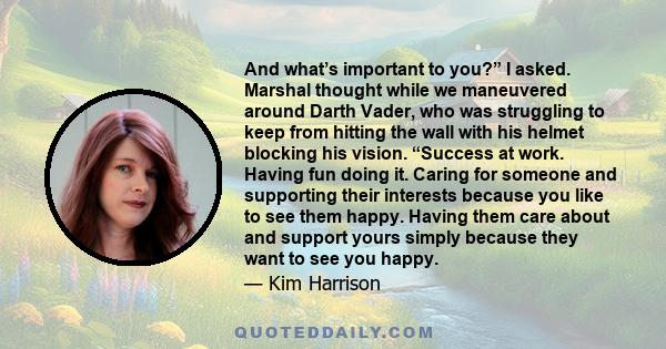 And what’s important to you?” I asked. Marshal thought while we maneuvered around Darth Vader, who was struggling to keep from hitting the wall with his helmet blocking his vision. “Success at work. Having fun doing it. 