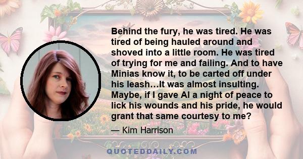 Behind the fury, he was tired. He was tired of being hauled around and shoved into a little room. He was tired of trying for me and failing. And to have Minias know it, to be carted off under his leash…It was almost