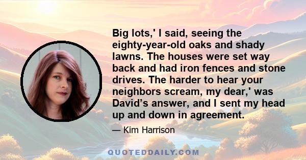 Big lots,' I said, seeing the eighty-year-old oaks and shady lawns. The houses were set way back and had iron fences and stone drives. The harder to hear your neighbors scream, my dear,' was David’s answer, and I sent