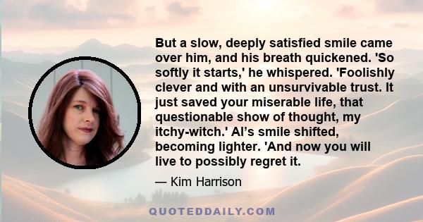 But a slow, deeply satisfied smile came over him, and his breath quickened. 'So softly it starts,' he whispered. 'Foolishly clever and with an unsurvivable trust. It just saved your miserable life, that questionable