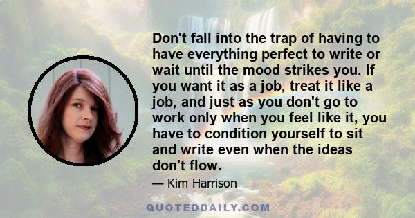 Don't fall into the trap of having to have everything perfect to write or wait until the mood strikes you. If you want it as a job, treat it like a job, and just as you don't go to work only when you feel like it, you