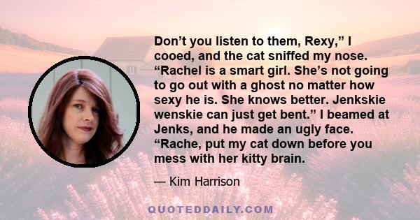 Don’t you listen to them, Rexy,” I cooed, and the cat sniffed my nose. “Rachel is a smart girl. She’s not going to go out with a ghost no matter how sexy he is. She knows better. Jenkskie wenskie can just get bent.” I