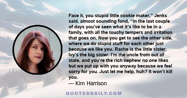 Face it, you stupid little cookie maker,” Jenks said, almost sounding fond, “in the last couple of days you’ve seen what it’s like to be in a family, with all the touchy tempers and irritation that goes on. Now you get