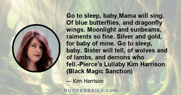 Go to sleep, baby,Mama will sing. Of blue butterflies, and dragonfly wings. Moonlight and sunbeams, raiments so fine. Silver and gold, for baby of mine. Go to sleep, baby. Sister will tell, of wolves and of lambs, and