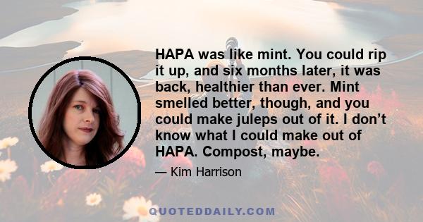 HAPA was like mint. You could rip it up, and six months later, it was back, healthier than ever. Mint smelled better, though, and you could make juleps out of it. I don’t know what I could make out of HAPA. Compost,