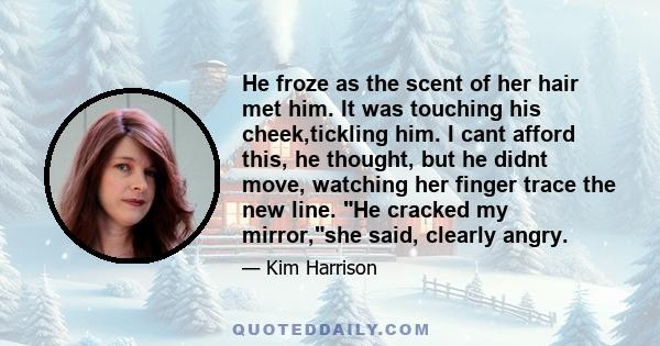 He froze as the scent of her hair met him. It was touching his cheek,tickling him. I cant afford this, he thought, but he didnt move, watching her finger trace the new line. He cracked my mirror,she said, clearly angry.