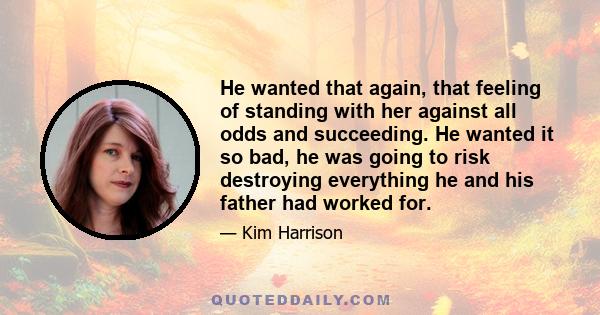 He wanted that again, that feeling of standing with her against all odds and succeeding. He wanted it so bad, he was going to risk destroying everything he and his father had worked for.