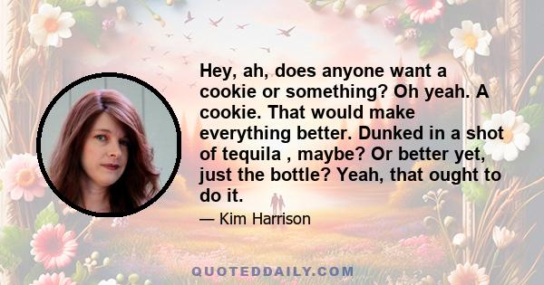 Hey, ah, does anyone want a cookie or something? Oh yeah. A cookie. That would make everything better. Dunked in a shot of tequila , maybe? Or better yet, just the bottle? Yeah, that ought to do it.