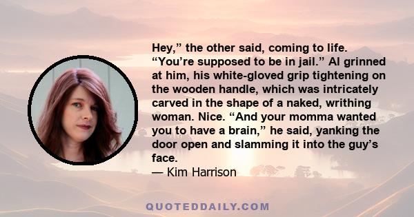 Hey,” the other said, coming to life. “You’re supposed to be in jail.” Al grinned at him, his white-gloved grip tightening on the wooden handle, which was intricately carved in the shape of a naked, writhing woman.