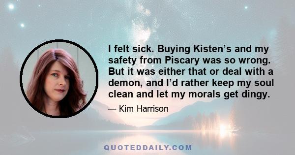 I felt sick. Buying Kisten’s and my safety from Piscary was so wrong. But it was either that or deal with a demon, and I’d rather keep my soul clean and let my morals get dingy.