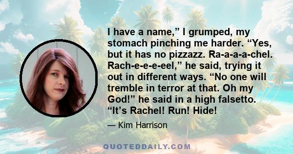 I have a name,” I grumped, my stomach pinching me harder. “Yes, but it has no pizzazz. Ra-a-a-a-chel. Rach-e-e-e-eel,” he said, trying it out in different ways. “No one will tremble in terror at that. Oh my God!” he