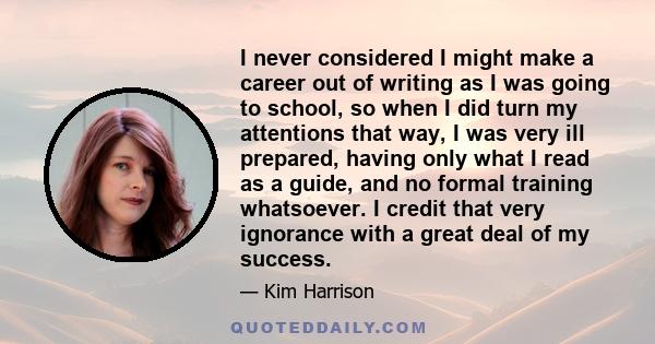 I never considered I might make a career out of writing as I was going to school, so when I did turn my attentions that way, I was very ill prepared, having only what I read as a guide, and no formal training