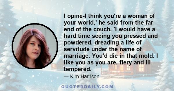 I opine-I think you're a woman of your world,' he said from the far end of the couch. 'I would have a hard time seeing you pressed and powdered, dreading a life of servitude under the name of marriage. You'd die in that 