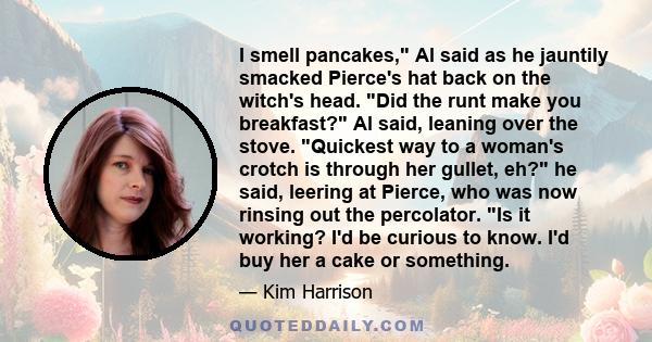 I smell pancakes, Al said as he jauntily smacked Pierce's hat back on the witch's head. Did the runt make you breakfast? Al said, leaning over the stove. Quickest way to a woman's crotch is through her gullet, eh? he