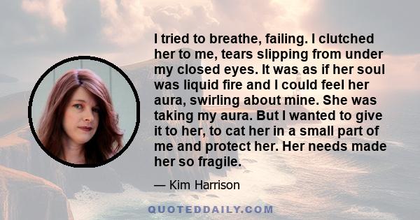 I tried to breathe, failing. I clutched her to me, tears slipping from under my closed eyes. It was as if her soul was liquid fire and I could feel her aura, swirling about mine. She was taking my aura. But I wanted to