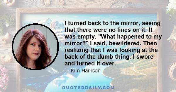 I turned back to the mirror, seeing that there were no lines on it. It was empty. What happened to my mirror? I said, bewildered. Then realizing that I was looking at the back of the dumb thing, I swore and turned it