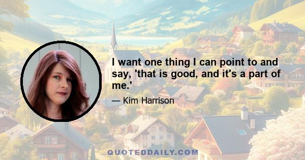 I want one thing I can point to and say, 'that is good, and it's a part of me.'