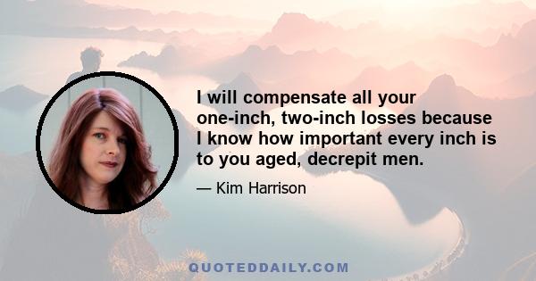 I will compensate all your one-inch, two-inch losses because I know how important every inch is to you aged, decrepit men.