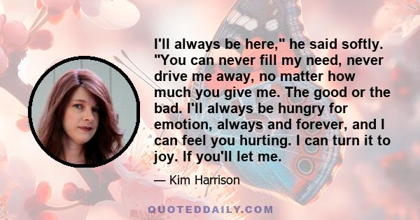 I'll always be here, he said softly. You can never fill my need, never drive me away, no matter how much you give me. The good or the bad. I'll always be hungry for emotion, always and forever, and I can feel you