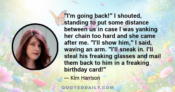 I'm going back! I shouted, standing to put some distance between us in case I was yanking her chain too hard and she came after me. I'll show him, I said, waving an arm. I'll sneak in. I'll steal his freaking glasses