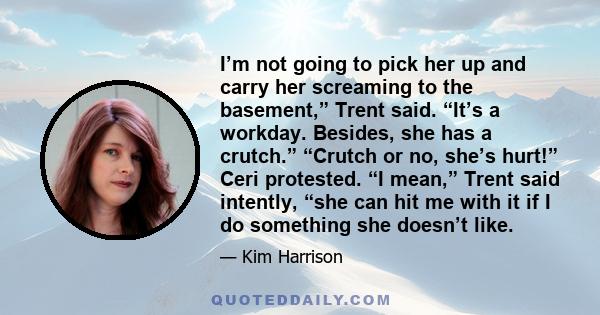 I’m not going to pick her up and carry her screaming to the basement,” Trent said. “It’s a workday. Besides, she has a crutch.” “Crutch or no, she’s hurt!” Ceri protested. “I mean,” Trent said intently, “she can hit me