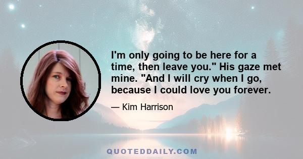 I'm only going to be here for a time, then leave you. His gaze met mine. And I will cry when I go, because I could love you forever.