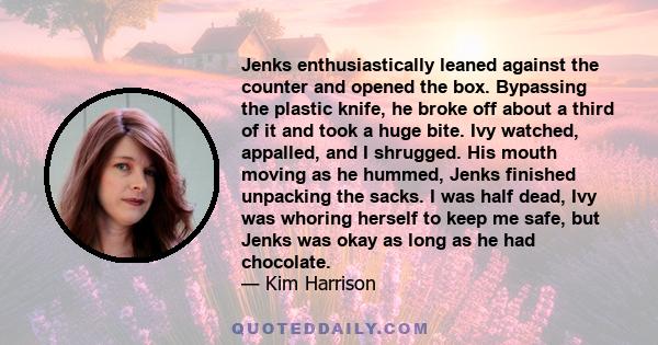 Jenks enthusiastically leaned against the counter and opened the box. Bypassing the plastic knife, he broke off about a third of it and took a huge bite. Ivy watched, appalled, and I shrugged. His mouth moving as he