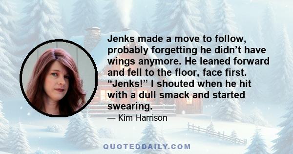 Jenks made a move to follow, probably forgetting he didn’t have wings anymore. He leaned forward and fell to the floor, face first. “Jenks!” I shouted when he hit with a dull smack and started swearing.