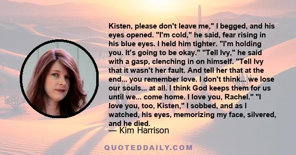 Kisten, please don't leave me, I begged, and his eyes opened. I'm cold, he said, fear rising in his blue eyes. I held him tighter. I'm holding you. It's going to be okay. Tell Ivy, he said with a gasp, clenching in on