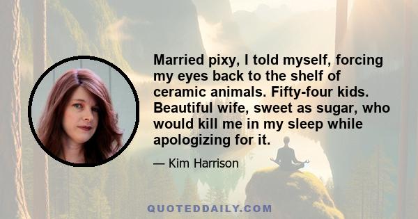 Married pixy, I told myself, forcing my eyes back to the shelf of ceramic animals. Fifty-four kids. Beautiful wife, sweet as sugar, who would kill me in my sleep while apologizing for it.