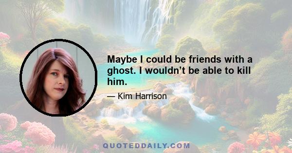 Maybe I could be friends with a ghost. I wouldn’t be able to kill him.