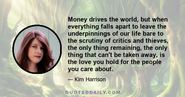 Money drives the world, but when everything falls apart to leave the underpinnings of our life bare to the scrutiny of critics and thieves, the only thing remaining, the only thing that can't be taken away, is the love