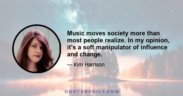 Music moves society more than most people realize. In my opinion, it's a soft manipulator of influence and change.