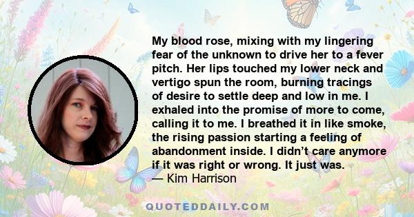 My blood rose, mixing with my lingering fear of the unknown to drive her to a fever pitch. Her lips touched my lower neck and vertigo spun the room, burning tracings of desire to settle deep and low in me. I exhaled