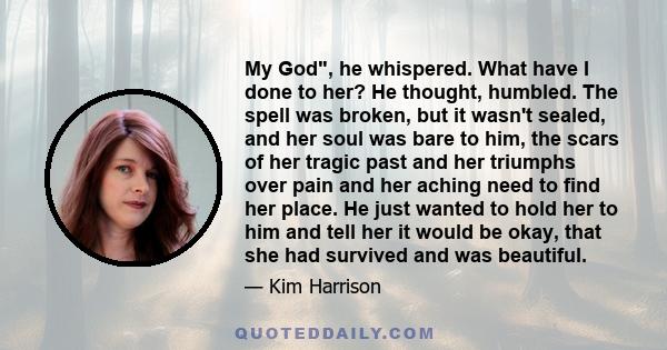 My God, he whispered. What have I done to her? He thought, humbled. The spell was broken, but it wasn't sealed, and her soul was bare to him, the scars of her tragic past and her triumphs over pain and her aching need